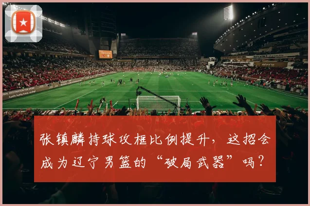 张镇麟持球攻框比例提升，这招会成为辽宁男篮的“破局武器”吗？