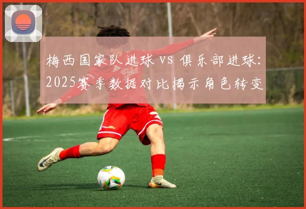 梅西国家队进球 vs 俱乐部进球：2025赛季数据对比揭示角色转变