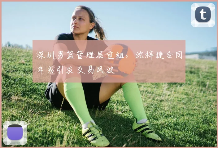 深圳男篮管理层重组，沈梓捷合同年或引发交易风波