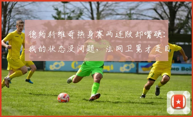 德约科维奇热身赛两连败却嘴硬：我的状态没问题，法网卫冕才是目标