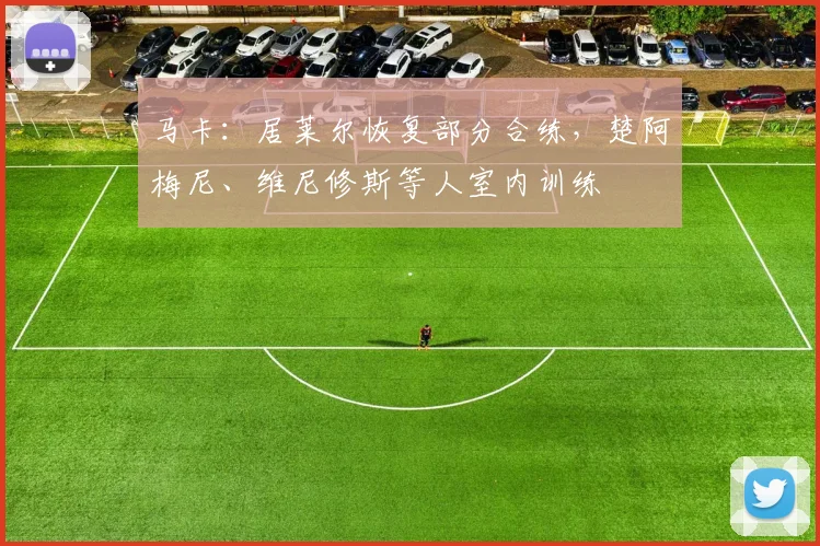 马卡：居莱尔恢复部分合练，楚阿梅尼、维尼修斯等人室内训练