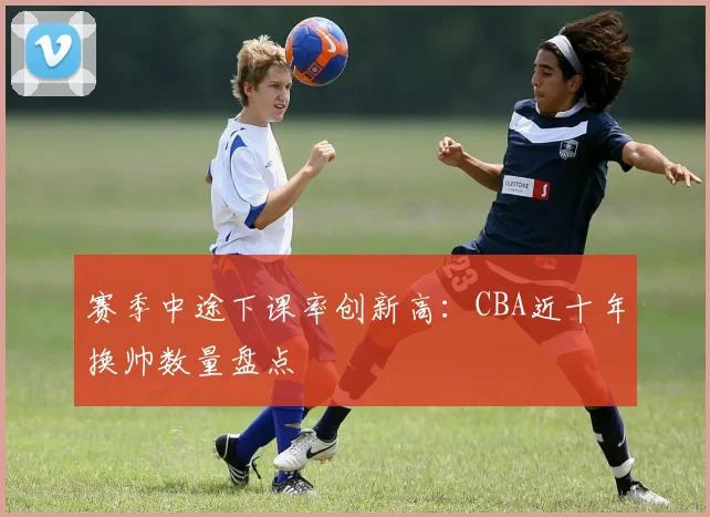 赛季中途下课率创新高：CBA近十年换帅数量盘点