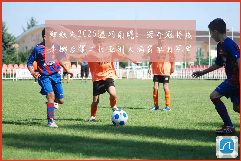 郑钦文2026温网前瞻：若夺冠将成李娜后第二位亚洲大满贯单打冠军