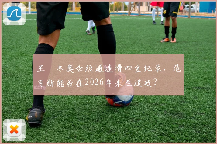 王濛冬奥会短道速滑四金纪录，范可新能否在2026年米兰追赶？