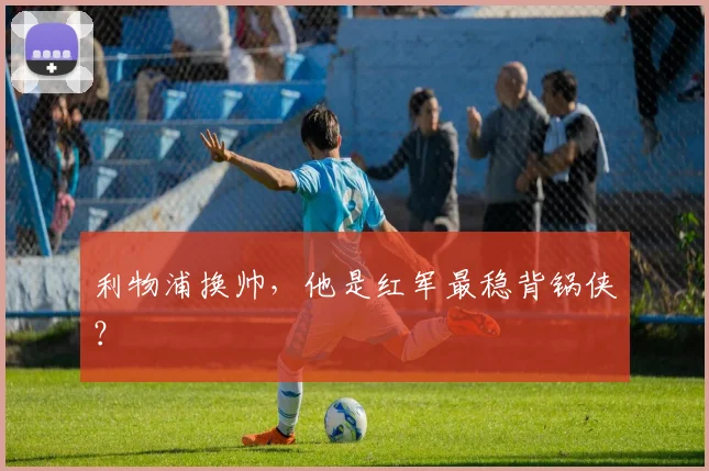 利物浦换帅，他是红军最稳背锅侠？