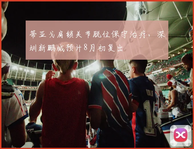 蒂亚戈肩锁关节脱位保守治疗，深圳新鹏城预计8月初复出
